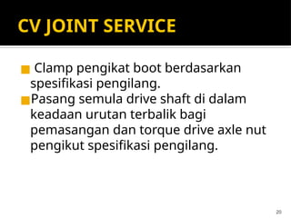 CV JOINT SERVICE
◼ Clamp pengikat boot berdasarkan
spesifikasi pengilang.
◼Pasang semula drive shaft di dalam
keadaan urutan terbalik bagi
pemasangan dan torque drive axle nut
pengikut spesifikasi pengilang.
20
 