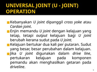 UNIVERSAL JOINT (U - JOINT)
OPERATION
◼Kebanyakan U joint dipanggil cross yoke atau
Cardan joint.
◼Enjin memandu U joint dengan kelajuan yang
tetap, tetapi output kelajuan bagi U joint
berubah kerana sudut pada U joint.
◼Kelajuan bertukar dua kali per putaran. Sudut
yang besar, besar perubahan dalam kelajuan.
◼Jika U joint digunakan dalam drive line,
pertukaran kelajuan pada komponen
pemandu akan menghasilkan getaran pada
driveline.
9
 