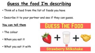 Guess the food I’m describing
• Think of a food from the list of foods you have
• Describe it to your partner and see if they can guess.
You can tell them
• The colour
• When you eat it
• What you eat it with
 