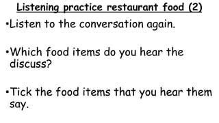 Listening practice restaurant food (2)
•Listen to the conversation again.
•Which food items do you hear the
discuss?
•Tick the food items that you hear them
say.
 