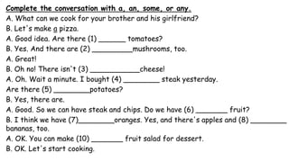 Complete the conversation with a, an, some, or any.
A. What can we cook for your brother and his girlfriend?
B. Let's make a pizza.
A. Good idea. Are there (1) ______ tomatoes?
B. Yes. And there are (2) _________mushrooms, too.
A. Great!
B. Oh no! There isn't (3) ___________cheese!
A. Oh. Wait a minute. I bought (4) ________ steak yesterday.
Are there (5) ________potatoes?
B. Yes, there are.
A. Good. So we can have steak and chips. Do we have (6) _______ fruit?
B. I think we have (7)________oranges. Yes, and there's apples and (8) ________
bananas, too.
A. OK. You can make (10) _______ fruit salad for dessert.
B. OK. Let's start cooking.
 