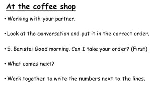 At the coffee shop
• Working with your partner.
• Look at the conversation and put it in the correct order.
• 5. Barista: Good morning. Can I take your order? (First)
• What comes next?
• Work together to write the numbers next to the lines.
 