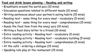 Food and drink lesson planning – Reading and writing
• Breakfasts around the world quiz (10 mins)
• Discussion questions related to different meals (10 mins)
• Writing sentences about your partner’s eating habits (15 mins)
• Reading text – same thing for every meal – vocabulary (5 mins)
• Reading text – same thing for every meal – comprehension (15 mins)
• Guess the food item from the emoji quiz (10 mins)
• Writing a food diary letter to a friend (10 mins)
• Extra reading activity – Reading text – vocabulary (5 mins)
• Extra reading activity – Reading text – vocabulary building (5 mins)
• Extra reading activity – Reading text – comprehension (5 mins)
• At the café – ordering a dialogue (15 mins)
• Speaking role play at the restaurant (15 mins)
 