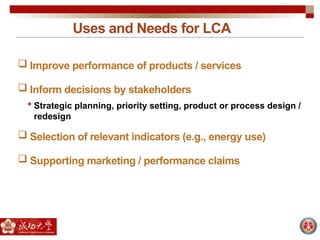 Uses and Needs for LCA
 Improve performance of products / services
 Inform decisions by stakeholders
 Strategic planning, priority setting, product or process design /
redesign
 Selection of relevant indicators (e.g., energy use)
 Supporting marketing / performance claims
 