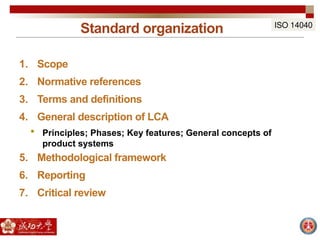 Standard organization
1. Scope
2. Normative references
3. Terms and definitions
4. General description of LCA
 Principles; Phases; Key features; General concepts of
product systems
5. Methodological framework
6. Reporting
7. Critical review
ISO 14040
 