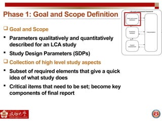 Phase 1: Goal and Scope Definition
 Goal and Scope
 Parameters qualitatively and quantitatively
described for an LCA study
 Study Design Parameters (SDPs)
 Collection of high level study aspects
 Subset of required elements that give a quick
idea of what study does
 Critical items that need to be set; become key
components of final report
 
