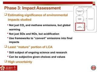 Phase 3: Impact Assessment
 Estimating significance of environmental
impacts studied
 Not just CO2 and methane emissions, but global
warming
 Not just SOx and NOx, but acidification
 Use frameworks to “convert” emissions into final
impacts
 Least “mature” portion of LCA
 Still subject of ongoing science and research
 Can be subjective given choices and values
 High uncertainty
 