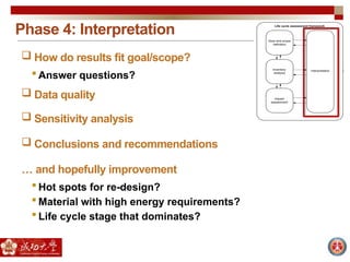 Phase 4: Interpretation
 How do results fit goal/scope?
 Answer questions?
 Data quality
 Sensitivity analysis
 Conclusions and recommendations
… and hopefully improvement
 Hot spots for re-design?
 Material with high energy requirements?
 Life cycle stage that dominates?
 