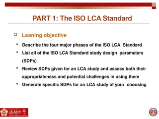PART 1: The ISO LCA Standard
 Leaning objective
 Describe the four major phases of the ISO LCA Standard
 List all of the ISO LCA Standard study design parameters
(SDPs)
 Review SDPs given for an LCA study and assess both their
appropriateness and potential challenges in using them
 Generate specific SDPs for an LCA study of your choosing
 