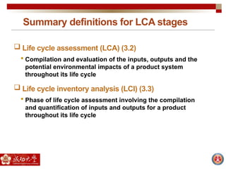 Summary definitions for LCA stages
 Life cycle assessment (LCA) (3.2)
 Compilation and evaluation of the inputs, outputs and the
potential environmental impacts of a product system
throughout its life cycle
 Life cycle inventory analysis (LCI) (3.3)
 Phase of life cycle assessment involving the compilation
and quantification of inputs and outputs for a product
throughout its life cycle
 