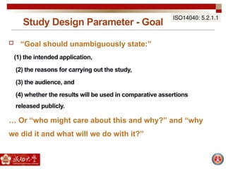 Study Design Parameter - Goal
ISO14040: 5.2.1.1
 “Goal should unambiguously state:”
(1) the intended application,
(2) the reasons for carrying out the study,
(3) the audience, and
(4) whether the results will be used in comparative assertions
released publicly.
… Or “who might care about this and why?” and “why
we did it and what will we do with it?”
 