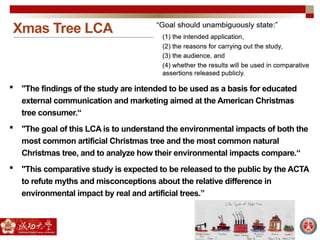 Xmas Tree LCA
 "The findings of the study are intended to be used as a basis for educated
external communication and marketing aimed at the American Christmas
tree consumer.“
 "The goal of this LCA is to understand the environmental impacts of both the
most common artificial Christmas tree and the most common natural
Christmas tree, and to analyze how their environmental impacts compare.“
 "This comparative study is expected to be released to the public by the ACTA
to refute myths and misconceptions about the relative difference in
environmental impact by real and artificial trees.”
 