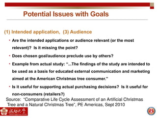 Potential Issues with Goals
(1) Intended application, (3) Audience
• Are the intended applications or audience relevant (or the most
relevant)? Is it missing the point?
• Does chosen goal/audience preclude use by others?
• Example from actual study: “...The findings of the study are intended to
be used as a basis for educated external communication and marketing
aimed at the American Christmas tree consumer.”
• Is it useful for supporting actual purchasing decisions? Is it useful for
non-consumers (retailers?)
Source: “Comparative Life Cycle Assessment of an Artificial Christmas
Tree and a Natural Christmas Tree”, PE Americas, Sept 2010
 