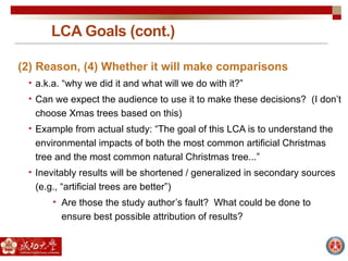 LCA Goals (cont.)
(2) Reason, (4) Whether it will make comparisons
• a.k.a. “why we did it and what will we do with it?”
• Can we expect the audience to use it to make these decisions? (I don’t
choose Xmas trees based on this)
• Example from actual study: “The goal of this LCA is to understand the
environmental impacts of both the most common artificial Christmas
tree and the most common natural Christmas tree...”
• Inevitably results will be shortened / generalized in secondary sources
(e.g., “artificial trees are better”)
• Are those the study author’s fault? What could be done to
ensure best possible attribution of results?
 