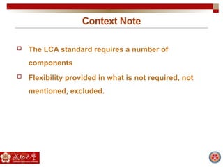 Context Note
 The LCA standard requires a number of
components
 Flexibility provided in what is not required, not
mentioned, excluded.
 