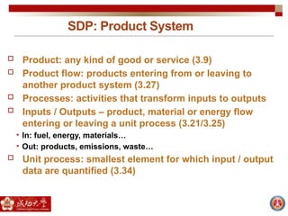 SDP: Product System
 Product: any kind of good or service (3.9)
 Product flow: products entering from or leaving to
another product system (3.27)
 Processes: activities that transform inputs to outputs
 Inputs / Outputs – product, material or energy flow
entering or leaving a unit process (3.21/3.25)
• In: fuel, energy, materials…
• Out: products, emissions, waste…
 Unit process: smallest element for which input / output
data are quantified (3.34)
 