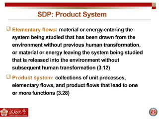 SDP: Product System
 Elementary flows: material or energy entering the
system being studied that has been drawn from the
environment without previous human transformation,
or material or energy leaving the system being studied
that is released into the environment without
subsequent human transformation (3.12)
 Product system: collections of unit processes,
elementary flows, and product flows that lead to one
or more functions (3.28)
 