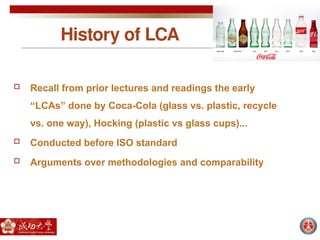 History of LCA
 Recall from prior lectures and readings the early
“LCAs” done by Coca-Cola (glass vs. plastic, recycle
vs. one way), Hocking (plastic vs glass cups)...
 Conducted before ISO standard
 Arguments over methodologies and comparability
 