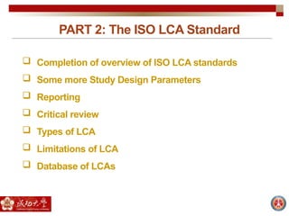 PART 2: The ISO LCA Standard
 Completion of overview of ISO LCA standards
 Some more Study Design Parameters
 Reporting
 Critical review
 Types of LCA
 Limitations of LCA
 Database of LCAs
 