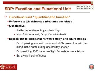 SDP: Function and Functional Unit
ISO 14040: 5.2.2
ISO 14044: 4.2.3.2
 Functional unit “quantifies the function”
 Reference to which inputs and outputs are related
 Quantitative
• It’s the denominator in your inventory
• Input/functional unit, Output/functional unit
 Explicit unit for comparisons within study, and future studies
• Ex: displaying one unlit, undecorated Christmas tree with tree
stand in the home during one holiday season
• Ex: providing 1000 lumens of light for an hour via a fixture
• Ex: drying 1 pair of hands
 