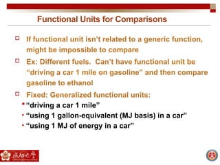 Functional Units for Comparisons
 If functional unit isn’t related to a generic function,
might be impossible to compare
 Ex: Different fuels. Can’t have functional unit be
“driving a car 1 mile on gasoline” and then compare
gasoline to ethanol
 Fixed: Generalized functional units:
“driving a car 1 mile”
• “using 1 gallon-equivalent (MJ basis) in a car”
• “using 1 MJ of energy in a car”
 