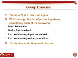 Group Exercise
 Teams of 2 or 3, mix it up again
 Work through the list of product systems,
completing each of the following:
 Describe function
 Draft a functional unit
 List one inventory input, normalized
 List one inventory output, normalized
 10 minutes work, then we’ll discuss
 