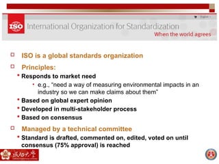  ISO is a global standards organization
 Principles:
 Responds to market need
• e.g., “need a way of measuring environmental impacts in an
industry so we can make claims about them”
 Based on global expert opinion
 Developed in multi-stakeholder process
 Based on consensus
 Managed by a technical committee
 Standard is drafted, commented on, edited, voted on until
consensus (75% approval) is reached
 