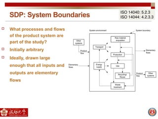 SDP: System Boundaries
ISO 14040: 5.2.3
ISO 14044: 4.2.3.3
 What processes and flows
of the product system are
part of the study?
 Initially arbitrary
 Ideally, drawn large
enough that all inputs and
outputs are elementary
flows
 