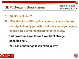 SDP: System Boundaries
ISO 14040: 5.2.3
ISO 14044: 4.2.3.3
 What’s excluded?
 “The deletion of life cycle stages, processes, inputs
or outputs is only permitted if it does not significantly
change the overall conclusions of the study.”
• But how would you know it wouldn’t change
conclusions!?
• You can omit things if you explain why
 