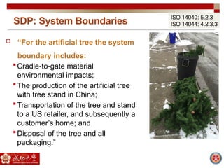 SDP: System Boundaries
ISO 14040: 5.2.3
ISO 14044: 4.2.3.3
 “For the artificial tree the system
boundary includes:
Cradle to gate material
‐ ‐
environmental impacts;
The production of the artificial tree
with tree stand in China;
Transportation of the tree and stand
to a US retailer, and subsequently a
customer’s home; and
Disposal of the tree and all
packaging.”
 