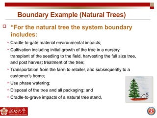 Boundary Example (Natural Trees)
 “For the natural tree the system boundary
includes:
• Cradle to gate material environmental impacts;
‐ ‐
• Cultivation including initial growth of the tree in a nursery,
transplant of the seedling to the field, harvesting the full size tree,
and post harvest treatment of the tree;
• Transportation from the farm to retailer, and subsequently to a
customer’s home;
• Use phase watering;
• Disposal of the tree and all packaging; and
• Cradle to grave impacts of a natural tree stand.
‐ ‐
 