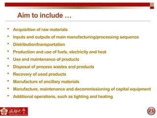 Aim to include …
 Acquisition of raw materials
 Inputs and outputs of main manufacturing/processing sequence
 Distribution/transportation
 Production and use of fuels, electricity and heat
 Use and maintenance of products
 Disposal of process wastes and products
 Recovery of used products
 Manufacture of ancillary materials
 Manufacture, maintenance and decommissioning of capital equipment
 Additional operations, such as lighting and heating
 