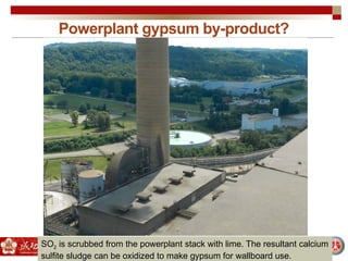 Powerplant gypsum by-product?
SO2 is scrubbed from the powerplant stack with lime. The resultant calcium
sulfite sludge can be oxidized to make gypsum for wallboard use.
 