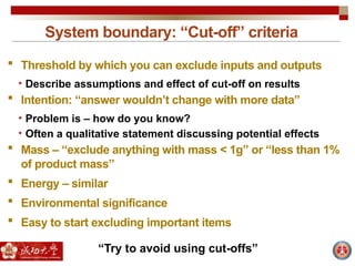 System boundary: “Cut-off” criteria
 Threshold by which you can exclude inputs and outputs
• Describe assumptions and effect of cut-off on results
 Intention: “answer wouldn’t change with more data”
• Problem is – how do you know?
• Often a qualitative statement discussing potential effects
 Mass – “exclude anything with mass < 1g” or “less than 1%
of product mass”
 Energy – similar
 Environmental significance
 Easy to start excluding important items
“Try to avoid using cut-offs”
 