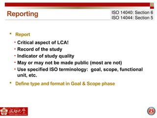 Reporting ISO 14040: Section 6
ISO 14044: Section 5
 Report
• Critical aspect of LCA!
• Record of the study
• Indicator of study quality
• May or may not be made public (most are not)
• Use specified ISO terminology: goal, scope, functional
unit, etc.
 Define type and format in Goal & Scope phase
 