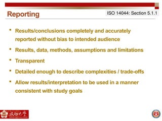 Reporting
 Results/conclusions completely and accurately
reported without bias to intended audience
 Results, data, methods, assumptions and limitations
 Transparent
 Detailed enough to describe complexities / trade-offs
 Allow results/interpretation to be used in a manner
consistent with study goals
ISO 14044: Section 5.1.1
 