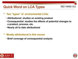 Quick Word on LCA Types
 Two “types” of environmental LCAs
• Attributional: studies an existing product
• Consequential: studies the effects of potential changes to
a product, process, etc.
• Nearly all to date attributional
 Mostly attributional in this course
• Brief coverage of consequential analysis
ISO 14040: A.2
 