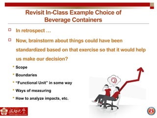 Revisit In-Class Example Choice of
Beverage Containers
 In retrospect …
 Now, brainstorm about things could have been
standardized based on that exercise so that it would help
us make our decision?
 Scope
 Boundaries
 “Functional Unit” in some way
 Ways of measuring
 How to analyze impacts, etc.
 