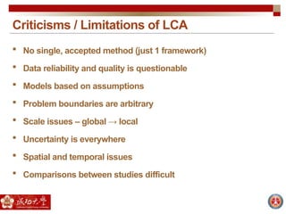 Criticisms / Limitations of LCA
 No single, accepted method (just 1 framework)
 Data reliability and quality is questionable
 Models based on assumptions
 Problem boundaries are arbitrary
 Scale issues – global → local
 Uncertainty is everywhere
 Spatial and temporal issues
 Comparisons between studies difficult
 