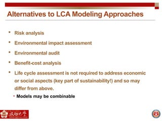 Alternatives to LCA Modeling Approaches
 Risk analysis
 Environmental impact assessment
 Environmental audit
 Benefit-cost analysis
 Life cycle assessment is not required to address economic
or social aspects (key part of sustainability!) and so may
differ from above.
• Models may be combinable
 
