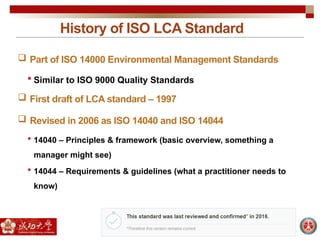 History of ISO LCA Standard
 Part of ISO 14000 Environmental Management Standards
 Similar to ISO 9000 Quality Standards
 First draft of LCA standard – 1997
 Revised in 2006 as ISO 14040 and ISO 14044
 14040 – Principles & framework (basic overview, something a
manager might see)
 14044 – Requirements & guidelines (what a practitioner needs to
know)
 