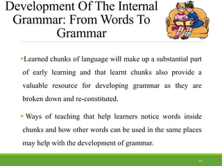 Development Of The Internal
Grammar: From Words To
Grammar
Learned chunks of language will make up a substantial part
of early learning and that learnt chunks also provide a
valuable resource for developing grammar as they are
broken down and re-constituted.
 Ways of teaching that help learners notice words inside
chunks and how other words can be used in the same places
may help with the development of grammar.
10
 