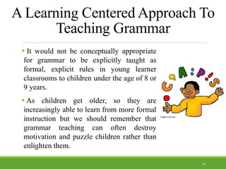 A Learning Centered Approach To
Teaching Grammar
 It would not be conceptually appropriate
for grammar to be explicitly taught as
formal, explicit rules in young learner
classrooms to children under the age of 8 or
9 years.
 As children get older, so they are
increasingly able to learn from more formal
instruction but we should remember that
grammar teaching can often destroy
motivation and puzzle children rather than
enlighten them.
13
 