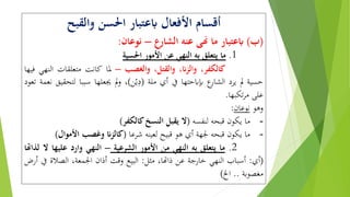 ‫والقبح‬ ‫احلسن‬ ‫ابعتبار‬ ‫األفعال‬ ‫أقسام‬
(‫ب‬)‫ابعتبار‬‫ما‬‫هنى‬‫عنه‬‫الشارع‬–‫نوعان‬:
1.‫ما‬‫يتعلق‬‫به‬‫النهي‬‫عن‬‫األمور‬‫احلسية‬
،‫كالكفر‬،‫والزان‬،‫والقتل‬‫والغصب‬–‫ملا‬‫كانت‬‫متعلقات‬‫النه‬‫ي‬‫فيها‬
‫حسية‬‫مل‬‫يرد‬‫ع‬‫الِار‬‫إبابحتها‬‫يف‬‫أي‬‫ملة‬(‫ن‬ْ‫ي‬ِ‫د‬)،‫مل‬‫و‬‫جيعلها‬‫سببا‬‫ل‬‫تحقيق‬‫نعمة‬‫تعود‬
‫على‬‫تكبها‬‫ر‬‫م‬.
‫وهو‬‫نوعان‬:
-‫ما‬‫يكون‬‫قبحه‬‫لنفسه‬(‫ال‬‫يقبل‬‫النسخ‬‫كالكفر‬)
-‫ما‬‫يكون‬‫قبحه‬‫جلهة‬‫أي‬‫هو‬‫قبيح‬‫لعينه‬‫شرعا‬(‫كالزان‬‫وغصب‬‫األموا‬‫ل‬)
2.‫ما‬‫يتعلق‬‫به‬‫النهي‬‫من‬‫األمور‬‫الشرعية‬–‫النهي‬‫وارد‬‫عليها‬‫ال‬‫لذاهتا‬
(‫أي‬:‫أسباب‬‫النهي‬‫خارجة‬‫عن‬،‫ذاهتا‬‫مثل‬:‫البيع‬‫وقت‬‫أذان‬،‫اجلمعة‬‫الصالة‬‫يف‬‫أرض‬
‫مغصوبة‬..‫اخل‬)
 