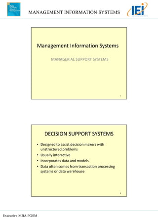 MANAGEMENT INFORMATION SYSTEMS
Executive MBA PGSM
1
Management Information Systems
MANAGERIAL SUPPORT SYSTEMS
2
DECISION SUPPORT SYSTEMS
• Designed to assist decision makers with
unstructured problems
• Usually interactive
• Incorporates data and models
• Data often comes from transaction processing
systems or data warehouse
 