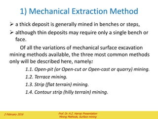 1) Mechanical Extraction Method
 a thick deposit is generally mined in benches or steps,
 although thin deposits may require only a single bench or
face.
Of all the variations of mechanical surface excavation
mining methods available, the three most common methods
only will be described here, namely:
1.1. Open-pit (or Open-cut or Open-cast or quarry) mining.
1.2. Terrace mining.
1.3. Strip (flat terrain) mining.
1.4. Contour strip (hilly terrain) mining.
2 February 2016 Prof. Dr. H.Z. Harraz Presentation
Mining Methods, Surface mining
 