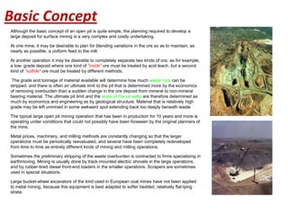 Although the basic concept of an open pit is quite simple, the planning required to develop a
large deposit for surface mining is a very complex and costly undertaking.
At one mine, it may be desirable to plan for blending variations in the ore so as to maintain, as
nearly as possible, a uniform feed to the mill.
At another operation it may be desirable to completely separate two kinds of ore, as for example,
a low- grade deposit where one kind of "oxide" ore must be treated by acid leach, but a second
kind of "sulfide" ore must be treated by different methods.
The grade and tonnage of material available will determine how much waste rock can be
stripped, and there is often an ultimate limit to the pit that is determined more by the economics
of removing overburden than a sudden change in the ore deposit from mineral to non-mineral
bearing material. The ultimate pit limit and the slope of the pit walls are therefore determined as
much by economics and engineering as by geological structure. Material that is relatively high
grade may be left unmined in some awkward spot extending back too deeply beneath waste
The typical large open pit mining operation that has been in production for 10 years and more is
operating under conditions that could not possibly have been foreseen by the original planners of
the mine.
Metal prices, machinery, and milling methods are constantly changing so that the larger
operations must be periodically reevaluated, and several have been completely redeveloped
from time to time as entirely different kinds of mining and milling operations.
Sometimes the preliminary stripping of the waste overburden is contracted to firms specializing in
earthmoving. Mining is usually done by track-mounted electric shovels in the large operations,
and by rubber-tired diesel front-end loaders in the smaller operations. Scrapers are sometimes
used in special situations.
Large bucket-wheel excavators of the kind used in European coal mines have not been applied
to metal mining, because this equipment is best adapted to softer bedded, relatively flat-lying
strata.
Basic Concept
 