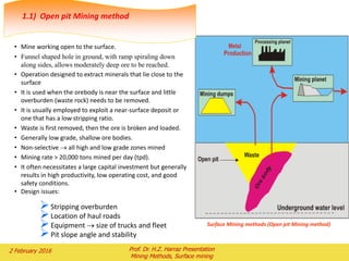 • Mine working open to the surface.
• Funnel shaped hole in ground, with ramp spiraling down
along sides, allows moderately deep ore to be reached.
• Operation designed to extract minerals that lie close to the
surface
• It is used when the orebody is near the surface and little
overburden (waste rock) needs to be removed.
• It is usually employed to exploit a near-surface deposit or
one that has a low stripping ratio.
• Waste is first removed, then the ore is broken and loaded.
• Generally low grade, shallow ore bodies.
• Non-selective  all high and low grade zones mined
• Mining rate > 20,000 tons mined per day (tpd).
• It often necessitates a large capital investment but generally
results in high productivity, low operating cost, and good
safety conditions.
• Design issues:
Stripping overburden
Location of haul roads
Equipment  size of trucks and fleet
Pit slope angle and stability
Surface Mining methods (Open pit Mining method)
1.1) Open pit Mining method
2 February 2016 Prof. Dr. H.Z. Harraz Presentation
Mining Methods, Surface mining
 