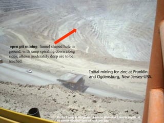 open pit mining: funnel shaped hole in
ground, with ramp spiraling down along
sides, allows moderately deep ore to be
reached.
Initial mining for zinc at Franklin
and Ogdensburg, New Jersey-USA.
Photo I took at Bingham. 4 km in diameter 1 km in depth, at
its zenith 400000 tons of rock per day
 