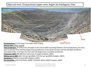Open-pit mine: Chuquicamata copper mine, Región de Antofagasta, Chile
Locality: Región de Antofagasta, Chile.
Pit dimensions: 4.3 km long x 3 km wide x 850 m deep.
Mining dates: 1915 -present
Total production: 29 million tons of copper to the end of 2007 (excluding Radomiro Tomić production). For many
years it was the mine with the largest annual production in the world, but was recently overtaken by Minera
Escondida (Chile). It remains the mine with the largest total cumulative production.
Production 2007: 896,308 fine metric tons of copper (Codelco, 2007).
Mining cost in 2007: 48.5 US¢ per kg (2006), 73.0 US¢ per kg (2007) (Codelco, 2007).
Employees: 8,420 as of 31st 2007 (Codelco, 2007).
Pre-tax profits: US$ 9.215 billion (2006), US$ 8,451 billion (2007) (Codelco, 2007).
Dust
Slope failure
Benches
Access ramps
http://upload.wikimedia.org/wikipedia/commons/2/2a/Chuquicamata_panorama.jpg
2 February 2016
Prof. Dr. H.Z. Harraz Presentation
Mining Methods, Surface mining
23
 